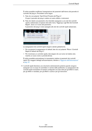 Page 121121
Funzionalità avanzateControlli Rapidi
È inoltre possibile modificare l’assegnazione dei parametri dall’interno del pannello di 
controllo del plug-in. Procedete come segue:
1.Fate clic sul pulsante “Apri/Chiudi Finestra del Plug-in”.
Si apre il pannello del plug-in relativo al vostro effetto o instrument.
2.Fate clic-destro sul parametro che intendete assegnare a uno slot dei controlli 
rapidi e selezionate un’opzione dal sotto-menu “Aggiungi x agli Slot dei Controlli 
Rapidi”, dove x è il nome del...