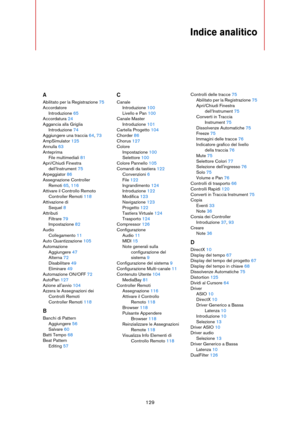 Page 129129
Indice analitico
A
Abilitato per la Registrazione 75
Accordatore
Introduzione 65
Accordatura 24
Aggancia alla Griglia
Introduzione 74
Aggiungere una traccia 64, 73
AmpSimulator 125
Annulla 63
Anteprima
File multimediali 81
Apri/Chiudi Finestra 
dell’Instrument 75
Arpeggiator 86
Assegnazione Controller 
Remoti 65, 116
Attivare il Controllo Remoto
Controller Remoti 118
Attivazione di
Sequel 8
Attributi
Filtrare 79
Impostazione 82
Audio
Collegamento 11
Auto Quantizzazione 105
Automazione
Aggiungere 47...