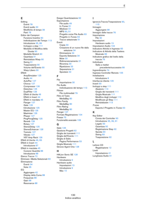Page 130130
Indice analiticoE
E
Editing
Eventi 78
Eventi audio 30
Modifiche di tempo 39
Parti 78
Editor dei Campioni
Funzione Invertire 90
Individuazione del Tempo 113
Introduzione 35, 89
Inviluppo a step 111
Modalità di Modifica della 
Durata 90
Modalità Stretch 90
Quantizza 91
Reinizializza Warp 90
Swing 91
Trasposizione 90
Volume dell'Evento 90
Warp Libero 90
Effetti
AmpSimulator 125
Audio 44
AutoPan 127
Chorus 127
Compressor 126
Distortion 125
DualFilter 126
Effetti di Uscita 46
Effetti in Insert 44...