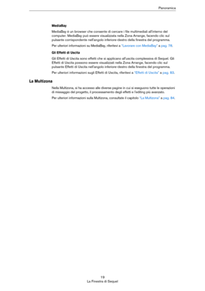 Page 1919
La Finestra di SequelPanoramica
MediaBay
MediaBay è un browser che consente di cercare i file multimediali all'interno del 
computer. MediaBay può essere visualizzata nella Zona Arrange, facendo clic sul 
pulsante corrispondente nell'angolo inferiore-destro della finestra del programma.
Per ulteriori informazioni su MediaBay, riferitevi a “Lavorare con MediaBay” a pag. 78.
Gli Effetti di Uscita
Gli Effetti di Uscita sono effetti che si applicano all'uscita complessiva di Sequel. Gli...