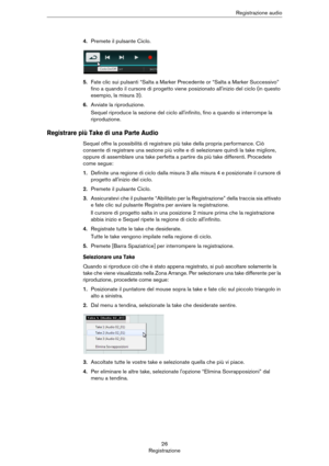 Page 2626
RegistrazioneRegistrazione audio
4.Premete il pulsante Ciclo.
5.Fate clic sui pulsanti “Salta a Marker Precedente or “Salta a Marker Successivo” 
fino a quando il cursore di progetto viene posizionato all'inizio del ciclo (in questo 
esempio, la misura 3).
6.Avviate la riproduzione.
Sequel riproduce la sezione del ciclo all'infinito, fino a quando si interrompe la 
riproduzione.
Registrare più Take di una Parte Audio
Sequel offre la possibilità di registrare più take della propria performance....