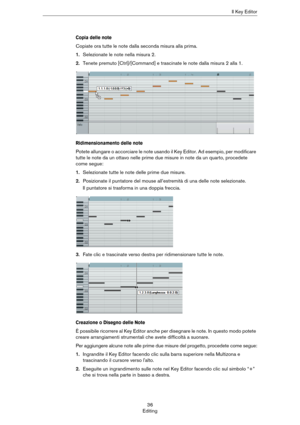 Page 3636
EditingIl Key Editor
Copia delle note
Copiate ora tutte le note dalla seconda misura alla prima.
1.Selezionate le note nella misura 2.
2.Tenete premuto [Ctrl]/[Command] e trascinate le note dalla misura 2 alla 1.
Ridimensionamento delle note
Potete allungare o accorciare le note usando il Key Editor. Ad esempio, per modificare 
tutte le note da un ottavo nelle prime due misure in note da un quarto, procedete 
come segue:
1.Selezionate tutte le note delle prime due misure.
2.Posizionate il puntatore...