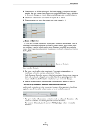 Page 3737
EditingIl Key Editor
3.Disegnate ora un G (Sol) sul primo C (Do) della misura 1 in modo che vengano 
suonate due note invece di una. Tenendo premuto [Alt]/[Option] mentre si utilizza 
lo Strumento Disegna, lo si porta dalla modalità Disegna alla modalità Selezione.
4.Clicchiamo e trasciniamo per inserire un G (Sol) da un ottavo.
5.Disegnate altre note sopra alle restanti note, nella misura 1 e 2.
La Corsia dei Controller
La Corsia dei Controller permette di aggiungere o modificare dei dati MIDI, come...