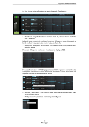 Page 4343
MissaggioAggiunta dell’Equalizzazione
3.Fate clic sul pulsante Equalizer per aprire il pannello Equalizzatore.
4.Riproducete una parte della traccia Drums in modo da poter ascoltare le modifiche 
di EQ effettuate.
La banda bassa consente di modificare la porzione di frequenze basse del segnale, la 
banda media le frequenze medie, mentre la banda alta le alte.
•Per regolare la frequenza di una banda, trascinate il cursore corrispondente verso 
sinistra o destra.
L’intervallo di frequenze esatto viene...