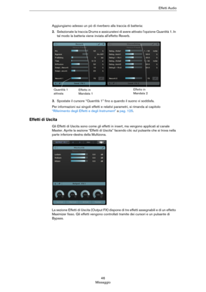 Page 4646
MissaggioEffetti Audio
Aggiungiamo adesso un pò di riverbero alla traccia di batteria:
2.Selezionate la traccia Drums e assicuratevi di avere attivato l'opzione Quantità 1. In 
tal modo la batteria viene inviata all'effetto Reverb.
3.Spostate il cursore “Quantità 1” fino a quando il suono vi soddisfa.
Per informazioni sui singoli effetti e relativi parametri, si rimanda al capitolo 
“Riferimento degli Effetti e degli Instrument” a pag. 125.
Effetti di Uscita
Gli Effetti di Uscita sono come gli...