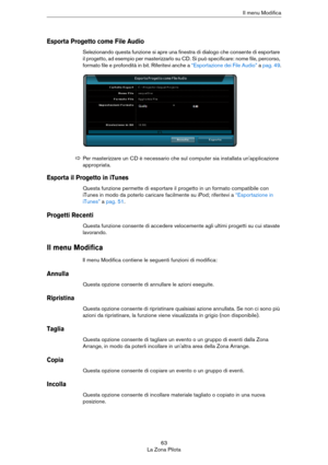 Page 6363
La Zona PilotaIl menu Modifica
Esporta Progetto come File Audio
Selezionando questa funzione si apre una finestra di dialogo che consente di esportare 
il progetto, ad esempio per masterizzarlo su CD. Si può specificare: nome file, percorso, 
formato file e profondità in bit. Riferitevi anche a 
“Esportazione dei File Audio” a pag. 49.
Esporta il Progetto in iTunes
Questa funzione permette di esportare il progetto in un formato compatibile con 
iTunes in modo da poterlo caricare facilmente su iPod;...