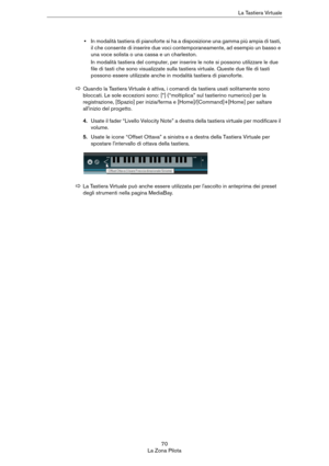 Page 7070
La Zona PilotaLa Tastiera Virtuale
•In modalità tastiera di pianoforte si ha a disposizione una gamma più ampia di tasti, 
il che consente di inserire due voci contemporaneamente, ad esempio un basso e 
una voce solista o una cassa e un charleston.
In modalità tastiera del computer, per inserire le note si possono utilizzare le due 
file di tasti che sono visualizzate sulla tastiera virtuale. Queste due file di tasti 
possono essere utilizzate anche in modalità tastiera di pianoforte.
4.Usate il fader...