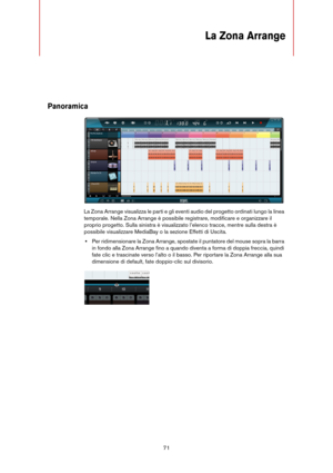 Page 7171
La Zona Arrange
Panoramica
La Zona Arrange visualizza le parti e gli eventi audio del progetto ordinati lungo la linea 
temporale. Nella Zona Arrange è possibile registrare, modificare e organizzare il 
proprio progetto. Sulla sinistra è visualizzato l’elenco tracce, mentre sulla destra è 
possibile visualizzare MediaBay o la sezione Effetti di Uscita.
•Per ridimensionare la Zona Arrange, spostate il puntatore del mouse sopra la barra 
in fondo alla Zona Arrange fino a quando diventa a forma di doppia...