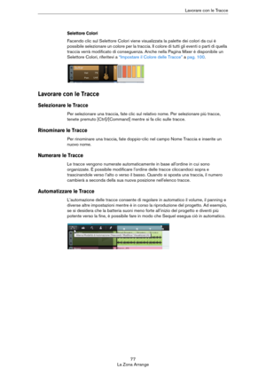 Page 7777
La Zona ArrangeLavorare con le Tracce
Selettore Colori
Facendo clic sul Selettore Colori viene visualizzata la palette dei colori da cui è 
possibile selezionare un colore per la traccia. Il colore di tutti gli eventi o parti di quella 
traccia verrà modificato di conseguenza. Anche nella Pagina Mixer è disponibile un 
Selettore Colori, riferitevi a 
“Impostare il Colore delle Tracce” a pag. 100.
Lavorare con le Tracce
Selezionare le Tracce
Per selezionare una traccia, fate clic sul relativo nome. Per...