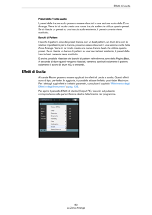 Page 8383
La Zona ArrangeEffetti di Uscita
Preset delle Tracce Audio
I preset delle tracce audio possono essere rilasciati in una sezione vuota della Zona 
Arrange. Viene in tal modo creata una nuova traccia audio che utilizza questo preset. 
Se si rilascia un preset su una traccia audio esistente, il preset corrente viene 
sostituito.
Banchi di Pattern
I banchi di pattern, cioè dei preset traccia con un beat pattern, un drum kit e con le 
relative impostazioni per la traccia, possono essere rilasciati in una...