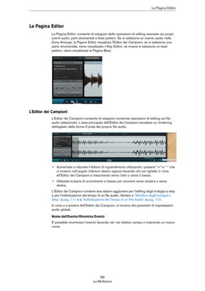 Page 8989
La MultizonaLa Pagina Editor
La Pagina Editor
La Pagina Editor consente di eseguire delle operazioni di editing avanzate sui propri 
eventi audio, parti strumentali e beat pattern. Se si seleziona un evento audio nella 
Zona Arrange, la Pagina Editor visualizza l’Editor dei Campioni; se si seleziona una 
parte strumentale, viene visualizzato il Key Editor; se invece si seleziona un beat 
pattern, viene visualizzata la Pagina Beat.
L'Editor dei Campioni
L'Editor dei Campioni consente di...