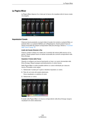 Page 100100
La MultizonaLa Pagina Mixer
La Pagina Mixer
La Pagina Mixer dispone di un mixer per le tracce che visualizza tutte le tracce create 
nel progetto.
Impostazioni Canale
Ciascuna traccia possiede un proprio fader di canale che include un pulsante Mute, un 
pulsante Solo e un pulsante Abilitato per la Registrazione. Questi pulsanti hanno le 
stesse funzionalità dei pulsanti corrispondenti nella Zona Arrange, riferitevi a 
“I Controlli 
delle Tracce” a pag. 75.
Livello del Canale (Volume) e Pan
Ciascun...