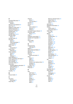 Page 103103
Index
A
Activated Step Input75
Activating
Sequel9
Add new track (button)50
Add Track42
Adding an audio track13
Adding Automation31
Advanced Features80
AmpSimulator100
Arpeggiator64
Arrange Zone49, 50
Arranger Page
About75
Arranger parts36
Arranging
About36
Chain Play Mode37
Live Mode36
ASIO driver90
Audio
Connecting91
Audio Driver
Selecting92
Audio hardware
About89
Mac90
Settings92
Audio Mixdown34
Audio quantization and warp81
Audio Settings78
Auto Quantize78
Automatic Fades54
Automation
Disabling...