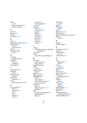 Page 104104
Index
Export
mp333
Project as Audio File41
Project to iTunes41
F
Family69
File menu39
Flanger101
Free Warp73, 82
G
Gate100
Generic Low Latency driver90
Global Effects30
About66
Amount fader66
Grid56
Grid Snap Status
About44
H
Hard Disk
Defragmenting89
Hardware
About89
Installing90
History Menu77
I
Input Selection54
Installation
About9
Instrument parts
Editing23
Instruments
Parameters101
iTunes
Export project to iTunes41
K
Key commands96
About97
Conventions7
Edit97
File97
Navigate97...