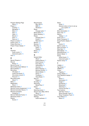 Page 105105
Index
Program Settings Page
About77
Project41
Creating12
Managing40
Menu40
New40
Open40
Recent41
Save40
Save as40
Project Location77
Project menu39
Project Root key47
Project Tempo display47
Q
Quantize
Audio events72
Instrument parts74
Quit40
R
Recent Projects41
Record
Button45
Record Format78
Record Placement Method78
Record Ready52
Recording
CD player92
Levels and inputs92
One button record85
Precount16
Recording audio
About12
Redo41
Registration
About10
Rehearsal mode47
Remote Control...
