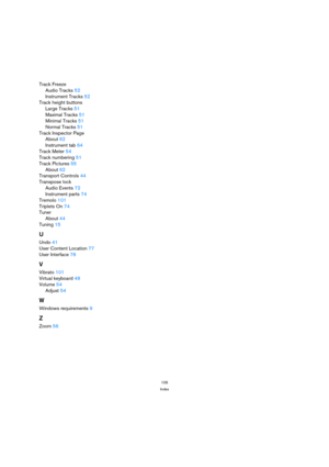 Page 106106
Index
Track Freeze
Audio Tracks52
Instrument Tracks52
Track height buttons
Large Tracks51
Maximal Tracks51
Minimal Tracks51
Normal Tracks51
Track Inspector Page
About62
Instrument tab64
Track Meter54
Track numbering51
Track Pictures55
About62
Transport Controls44
Transpose lock
Audio Events72
Instrument parts74
Tremolo101
Triplets On74
Tuner
About44
Tuning15
U
Undo41
User Content Location77
User Interface78
V
Vibrato101
Virtual keyboard48
Volume54
Adjust54
W
Windows requirements9
Z
Zoom56 