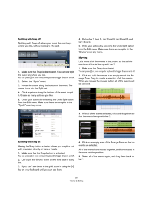 Page 2121
Tutorial 2: Editing
Splitting with Snap off
Splitting with Snap off allows you to cut the event any-
where you like, without locking to the grid.
1.Make sure that Snap is deactivated. You can now split 
the event anywhere you like.
You can press [J] on your computer keyboard to toggle Snap on and off.
2.Select the “Synth” event.
3.Hover the cursor along the bottom of the event. The 
cursor turns into the Split tool.
4.Click anywhere along the bottom of the event to split 
it. Create as many splits as...