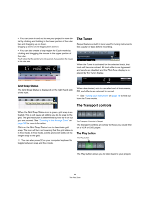 Page 4444
The Pilot Zone
You can zoom in and out to see your project in more de-
tail by clicking and holding in the lower portion of the ruler 
bar and dragging up or down.
Dragging up zooms out and dragging down zooms in.
You can also create a loop region for Cycle mode by 
clicking and dragging the mouse in the upper portion of 
the ruler.
You’ll notice that the pointer turns into a pencil, if you position the mouse 
in this ruler area.
Grid Snap Status
The Grid Snap Status is displayed on the right-hand...