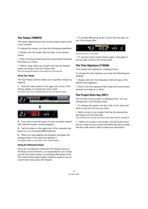 Page 4747
The Pilot Zone
The Tempo (TEMPO)
The tempo display shows the current project tempo at the 
cursor position.
To change the tempo, you have the following possibilities:
Double-click the tempo field and type in the desired 
tempo.
Click in the tempo field, keep the mouse button pressed 
and drag up or down.
Select a loop within your project that has the desired 
tempo and drag it onto the Tempo field.
This will change the tempo to the tempo set in the loop file.
Using Tap Tempo
The Tap Tempo function...