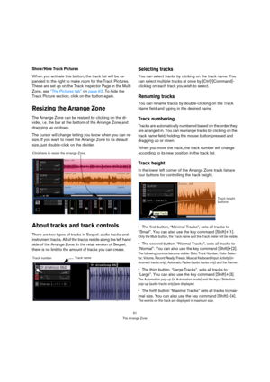 Page 5151
The Arrange Zone
Show/Hide Track Pictures
When you activate this button, the track list will be ex-
panded to the right to make room for the Track Pictures. 
These are set up on the Track Inspector Page in the Multi 
Zone, see “The Pictures tab” on page 62. To hide the 
Track Picture section, click on the button again.
Resizing the Arrange Zone
The Arrange Zone can be resized by clicking on the di-
vider, i.e. the bar at the bottom of the Arrange Zone and 
dragging up or down.
The cursor will change...