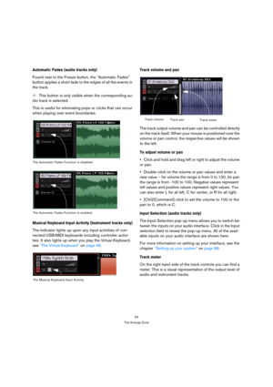 Page 5454
The Arrange Zone
Automatic Fades (audio tracks only)
Found next to the Freeze button, the “Automatic Fades” 
button applies a short fade to the edges of all the events in 
the track.
ÖThis button is only visible when the corresponding au-
dio track is selected.
This is useful for eliminating pops or clicks that can occur 
when playing over event boundaries.
Musical Keyboard Input Activity (Instrument tracks only)
The indicator lights up upon any input activities of con-
nected USB/MIDI keyboards...