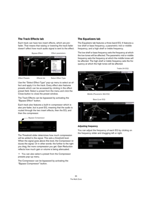 Page 6565
The Multi Zone
The Track Effects tab
Each track can have two insert effects, which are pre-
fader. That means that raising or lowering the track fader 
doesn’t affect how much audio signal is sent to the effect.
Use the “Select Effect Type” pop-up menu to select an ef-
fect and apply it to the track. Every effect also features 
presets which can be accessed by clicking in the effect 
preset field. Select a preset from the menu and click the 
Close button to close the preset window.
The Track Effects...