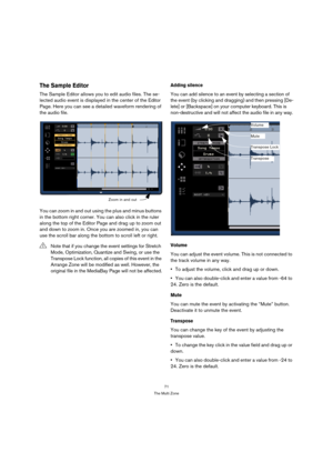 Page 7171
The Multi Zone
The Sample Editor
The Sample Editor allows you to edit audio files. The se-
lected audio event is displayed in the center of the Editor 
Page. Here you can see a detailed waveform rendering of 
the audio file.
You can zoom in and out using the plus and minus buttons 
in the bottom right corner. You can also click in the ruler 
along the top of the Editor Page and drag up to zoom out 
and down to zoom in. Once you are zoomed in, you can 
use the scroll bar along the bottom to scroll left...