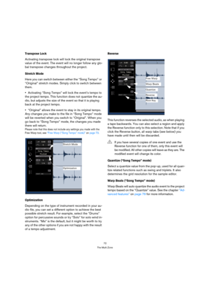 Page 7272
The Multi Zone
Transpose Lock
Activating transpose lock will lock the original transpose 
value of the event. The event will no longer follow any glo-
bal transpose changes throughout the project.
Stretch Mode
Here you can switch between either the “Song Tempo” or 
“Original” stretch modes. Simply click to switch between 
them.
Activating “Song Tempo” will lock the event’s tempo to 
the project tempo. This function does not quantize the au-
dio, but adjusts the size of the event so that it is playing...