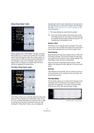 Page 7373
The Multi Zone
Swing (“Song Tempo” mode)
Swing appears when “Warp Beats” has been activated. 
Swing allows you to add a more human feel to an audio 
event. Click and drag the slider left or right to add or re-
move swing. The effect of using swing is dependent on 
the “Quantize” value. If the “Quantize” value is set to 
eighth notes for example, only eighth notes will be af-
fected by changing the swing amount.
Free Warp (“Song Tempo” mode)
“Free Warp” allows you to manually adjust how the audio...