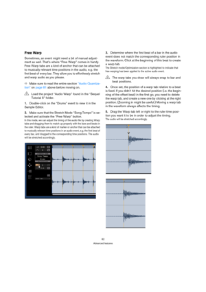 Page 8282
Advanced features
Free Warp
Sometimes, an event might need a bit of manual adjust-
ment as well. That’s where “Free Warp” comes in handy. 
Free Warp tabs are a kind of anchor that can be attached 
to musically relevant time positions in the audio, e.g. the 
first beat of every bar. They allow you to effortlessly stretch 
and warp audio as you please.
ÖMake sure to read the entire section “Audio Quantiza-
tion” on page 81 above before moving on.
1.Double-click on the “Drums” event to view it in the...