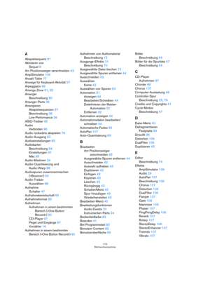 Page 110110
Stichwortverzeichnis
A
Abspielsequenz81
Aktivieren von
Sequel9
Am Positionszeiger zerschneiden43
AmpSimulator106
Anzahl Takte77
Anzeige für Keyboard-Aktivität57
Arpeggiator66
Arrange Zone51, 52
Arranger
Beschreibung80
Arranger-Parts36
Arrangieren
Abspielsequenzen37
Beschreibung36
Live-Performance36
ASIO-Treiber95
Audio
Verbinden96
Audio rückwärts abspielen76
Audio-Ausgang83
Audioeinstellungen83
Audiokarten
Beschreibung94
Einstellungen97
Mac95
Audio-Mixdown34
Audio-Quantisierung und 
Audio-Warp86...