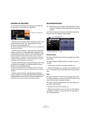 Page 5454
Arrange Zone
Einstellen der Spurhöhe
In der unteren linken Ecke der Arrange Zone finden Sie 
vier Schalter zum Einstellen der Spurhöhe.
Mit dem ersten Schalter, »Spurdarstellung: Klein«, wird 
die Spurhöhe minimiert. Der Tastaturbefehl für diese 
Funktion ist [Umschalttaste]+[1].
Nur der Stummschalten-Schalter, der Spurname und die Pegelanzeige 
einer Spur sind sichtbar.
Mit dem zweiten Schalter, »Spurdarstellung: Standard«, 
werden alle Spuren mit Standardgröße dargestellt. Der 
Tastaturbefehl für...