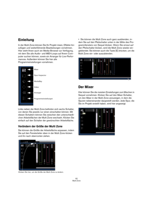 Page 6262
Multi Zone
Einleitung
In der Multi Zone können Sie Ihr Projekt mixen, Effekte hin-
zufügen und weiterführende Bearbeitungen vornehmen. 
Hier steht Ihnen auch ein Media-Browser zur Verfügung, 
mit dem Sie alle Audio- und MIDI-Loops auf Ihrem Com-
puter suchen können, sowie ein Arranger für Live-Perfor-
mances. Außerdem können Sie hier alle 
Programmeinstellungen vornehmen.
Links neben der Multi Zone befinden sich sechs Schalter, 
von denen Sie jeweils nur einen einschalten können. Mit 
diesen Schaltern...