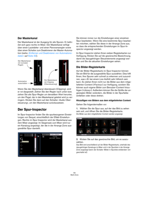 Page 6464
Multi Zone
Der Masterkanal
Der Masterkanal ist der Ausgang für alle Spuren. Er befin-
det sich ganz rechts im Mixer. Der Masterkanal verfügt 
über einen Lautstärke- und einen Panoramaregler sowie 
über einen Schalter zum Deaktivieren der Master-Automa-
tion (siehe »Entfernen und Deaktivieren von Automations-
daten« auf Seite 32).
Wenn Sie den Masterkanal übersteuern (Clipping), wird 
er rot dargestellt. Ziehen Sie den Regler nach unten bzw. 
ziehen Sie alle Spur-Regler um denselben Wert herunter, 
um...