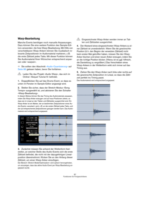 Page 8787
Funktionen für Fortgeschrittene
Warp-Bearbeitung
Manche Events benötigen noch manuelle Anpassungen. 
Dazu können Sie eine weitere Funktion des Sample-Edi-
tors verwenden: die freie Warp-Bearbeitung. Mit Hilfe von 
verschiebbaren Warp-Ankern können Sie musikalisch re-
levante Zeitpositionen im Audiomaterial markieren, z. B. 
die erste Zählzeit jedes Takts. Mit dieser Funktion können 
Sie Audiomaterial Ihren Wünschen entsprechend anpas-
sen oder »warpen«.
ÖSie sollten den Abschnitt »Audio-Quantisierung«...