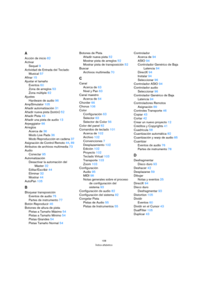 Page 108108
Índice alfabético
A
Acción de inicio82
Activar
Sequel9
Actividad de Entrada del Teclado 
Musical57
Afinar15
Ajustar el tamaño
Eventos60
Zona de arreglos53
Zona múltiple62
Ajustes
Hardware de audio96
AmpSimulator105
Añadir automatización31
Añadir nueva pista (botón)52
Añadir Pista43
Añadir una pista de audio13
Arpeggiator66
Arreglos
Acerca de36
Modo Live Pads36
Modo Reproducción en cadena37
Asignación de Control Remoto44, 89
Atributos de archivos multimedia73
Audio
Conectar95
Automatización
Desactivar...