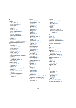 Page 109109
Índice alfabético
E
Edición
Añadir Pista43
Anular Selección43
Botón/menú42
Copiar43
Cortar42
Deshacer42
Dividir en el Cursor43
Duplicar43
Eventos de audio20
Partes de instrumento23
Pegar43
Rehacer42
Suprimir43
Suprimir Pistas Seleccionadas43
Editar/escribir automatización44
Editor de muestras
Acerca de74
Ajustar tiempos76
Añadir silencio74
Cuantizar76
Función Invertir75
Modo Stretch75
Optimización75
Reinicializar Ajustes de Warp77
Swing76
Transposición75
Volumen del evento74
Warp Libre76
Editor de...