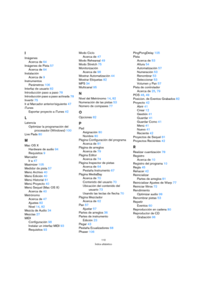 Page 110110
Índice alfabético
I
Imágenes
Acerca de64
Imágenes de Pista57
Acerca de64
Instalación
Acerca de9
Instrumentos
Parámetros106
Interfaz de usuario82
Introducción paso a paso78
Introducción paso a paso activada78
Invertir75
Ir al Marcador anterior/siguiente47
iTunes
Exportar proyecto a iTunes42
L
Latencia
Optimizar la programación del 
procesador (Windows)100
Live Pads80
M
Mac OS X
Hardware de audio94
Requisitos9
Marcador
Ir a47
Maximizer105
Medidor de pista57
Menú Archivo40
Menú Edición40
Menú...
