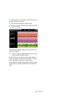 Page 1818
Tutorial 1: Grabación
4.Pulse la tecla [*] en su teclado numérico para iniciar la 
grabación. Grabe 4 compases.
5.Pulse la barra espaciadora cuando termine.
6.Desactive el botón “Grabación preparada” para dejar 
de escuchar la entrada.
¡Enhorabuena! Acaba de grabar su primera parte de ins-
trumento en Sequel.
Pulse la tecla [.] en su teclado numérico para ajustar el 
cursor de posición de canción en el compás 1 y pulse la 
barra espaciadora para iniciar la reproducción.
Vaya al siguiente capítulo para...