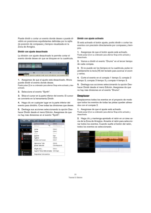 Page 2121
Tutorial 2: Edición
Puede dividir o cortar un evento donde desee o puede di-
vidirlo en posiciones equidistantes definidas por la rejilla 
de posición de compases y tiempos visualizada en la 
Zona de Arreglos.
Dividir con ajuste desactivado
La división con ajuste desactivado le permite cortar el 
evento donde desee sin que se bloquee en la cuadrícula.
1.Asegúrese de que el ajuste está desactivado. Ahora 
puede dividir el evento donde desee.
Puede pulsar [J] en su ordenador para alternar Snap entre...