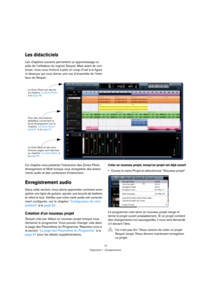 Page 1212
Didacticiel 1 : Enregistrement
Les didacticiels
Les chapitres suivants permettent un apprentissage ra-
pide de l’utilisation du logiciel Sequel. Mais avant de con-
tinuer, nous vous invitons à jeter un coup d’oeil à la figure 
ci-dessous qui vous donne une vue d’ensemble de l’inter-
face de Sequel :
Ce chapitre vous présente l’interaction des Zones Pilote, 
Arrangement et Multi lorsque vous enregistrez des événe-
ments audio et des conteneurs d’instrument.
Enregistrement audio
Dans cette section, nous...