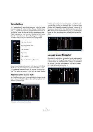 Page 6262
La Zone Multi
Introduction
La Zone Multi est le lieu où vous effectuez toutes les opéra-
tions de mixage, de traitement des effets et d’édition avan-
cée. La Zone Multi comprend un explorateur permettant de 
rechercher toutes les boucles audio et MIDI ainsi qu’une 
Page Arrangeur qui vous permettra d’emporter votre projet 
dans le monde du jeu en direct. C’est également là que 
vous trouverez toutes les préférences du programme.
Vous trouverez six boutons sur le côté gauche de la Zone 
Multi. Vous ne...