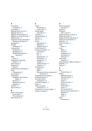 Page 107107
Indice analitico
A
Accordatore
Introduzione46
Accordatura15
Aggiungi Nuova Traccia52
Aggiungi Traccia43
Aggiunta dell’automazione31
Aggiunta di una traccia audio13
AmpSimulator104
Anteprima dei file multimediali72
Disattivare l’Anteprima72
Arpeggiator66
Arranger
Introduzione78
Arrangiamento
Introduzione36
Modalità Live36
Modalità Riproduzione in 
sequenza37
ASIO
Driver93
Assegnazione Controller 
Remoti44, 88
Attiva Terzine77
Attivazione di
Sequel9
Attributi dei file multimediali72
Audio...