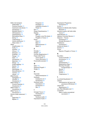 Page 108108
Indice analitico
Editor dei Campioni
Adatta Beat75
Funzione Invertire75
Inserimento del silenzio74
Introduzione73
Modalità Stretch74
Ottimizzazione74
Quantizzazione75
Reinizializza Warp76
Swing75
Trasposizione74
Volume dellEvento74
Warp Libero75
Effetti
AmpSimulator104
Audio29
AutoPan104
Chorus105
Distortion104
DualFilter104
Flanger105
Gate104
Introduzione104
Maximizer104
Phaser105
PingPongDelay104
Reverb105
Rotary105
StereoDelay104
StereoEnhancer105
Tremolo105
Vibrato105
Effetti Evento...