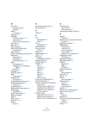 Page 109109
Indice analitico
M
Mac OS X
Hardware audio92
Requisiti9
Marker
Localizzare47
Maximizer104
MediaBay
Contenuto Utente70, 73
Introduzione70
Usare le frecce direzionali70
Menu Edit40
Menu File40
Menu Progetto40
Menu Sequel (Mac OS X)
Introduzione40
Menu Storia80
Metodo di Posizionamento Eventi81
Metronomo
Impostazioni81
Introduzione47
Livello Metronomo14, 81
MIDI
Configurazione97
Installazione di uninterfaccia 
MIDI92
Requisiti92
Missaggio27
Mixdown Audio34
Mixer
Introduzione62
Modalità Ciclo...