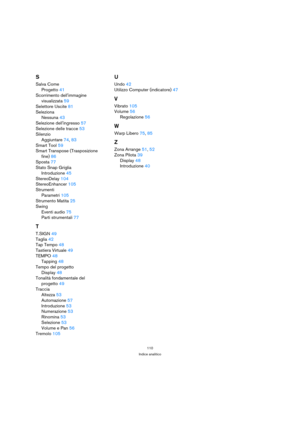 Page 110110
Indice analitico
S
Salva Come
Progetto41
Scorrimento dellimmagine 
visualizzata59
Selettore Uscite81
Seleziona
Nessuna43
Selezione dellingresso57
Selezione delle tracce53
Silenzio
Aggiuntare74, 83
Smart Tool59
Smart Transpose (Trasposizione 
fine)86
Sposta77
Stato Snap Griglia
Introduzione45
StereoDelay104
StereoEnhancer105
Strumenti
Parametri105
Strumento Matita25
Swing
Eventi audio75
Parti strumentali77
T
T.SIGN49
Taglia42
Tap Tempo48
Tastiera Virtuale49
TEMPO48
Tapping48
Tempo del progetto...