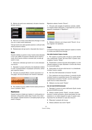 Page 2222
Tutorial 2: Editing
3.Mentre gli eventi sono selezionati, cliccate e trascina-
teli alla misura 2.
4.Fate clic su unarea vuota della Zona Arrange in modo 
che non vi siano eventi selezionati.
Tutti gli eventi sono stati spostati assieme e collocati nella 
stessa posizione relativa.
5.Riselezionate tutti gli eventi e rilasciateli alla misura 1.
Mute
Quando mettete un evento in mute, l’evento viene silenziato 
e non è più udibile. Si possono silenziare alcuni eventi in 
modo che la traccia continui a...