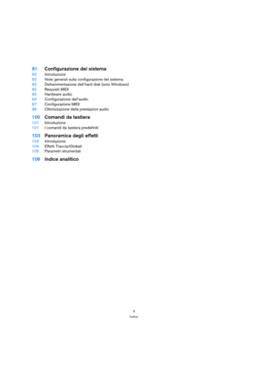 Page 55
Indice
91Configurazione del sistema
92Introduzione
92Note generali sulla configurazione del sistema
92Deframmentazione dell’hard disk (solo Windows)
92Requisiti MIDI
92Hardware audio
94Configurazione dell’audio
97Configurazione MIDI
98Ottimizzazione delle prestazioni audio
100Comandi da tastiera
101Introduzione
101I comandi da tastiera predefiniti
103Panoramica degli effetti
104Introduzione
104Effetti Traccia/Globali
105Parametri strumentali
106Indice analitico 