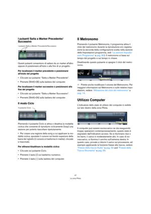 Page 4747
La zona Pilota
I pulsanti Salta a Marker Precedente/
Successivo
Questi pulsanti consentono di saltare da un marker allaltro 
oppure di posizionarsi allinizio o alla fine di un progetto. 
Per localizzare il marker precedente o posizionarsi 
allinizio del progetto
Cliccate sul pulsante “Salta a Marker Precedente”.
Premete [Shift]+[B] sulla tastiera del computer.
Per localizzare il marker successivo o posizionarsi alla 
fine del progetto
Cliccate sul pulsante “Salta a Marker Successivo”.
Premete...