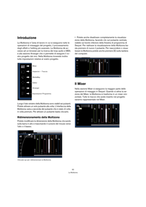 Page 6262
La Multizona
Introduzione
La Multizona è larea di lavoro in cui si eseguono tutte le 
operazioni di missaggio del progetto, il processamento 
degli effetti e lediting più avanzato. La Multizona dà ac-
cesso ad un browser per la ricerca dei loop audio e MIDI, 
e alla sezione Arranger che vi permette di eseguire il vo-
stro progetto dal vivo. Nella Multizona troverete inoltre 
tutte impostazioni relative al vostro progetto.
Lungo il lato sinistro della Multizona sono visibili sei pulsanti. 
Potete...